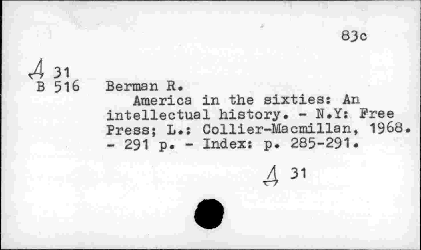 ﻿83c
4 31
B 516 Berman R.
America in the sixties: An intellectual history. - N.Y: Free Press; L.: Collier-Macmillan, 1968. - 291 p. - Index: p. 285-291.